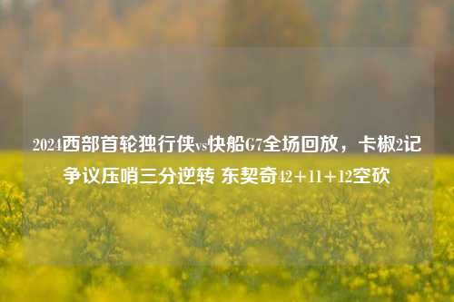 2024西部首轮独行侠vs快船G7全场回放，卡椒2记争议压哨三分逆转 东契奇42+11+12空砍