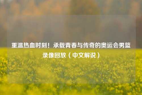 重温热血时刻！承载青春与传奇的奥运会男篮录像回放（中文解说）