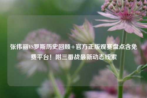 张伟丽VS罗斯历史回顾+官方正版观赛盘点含免费平台!附三番战最新动态线索