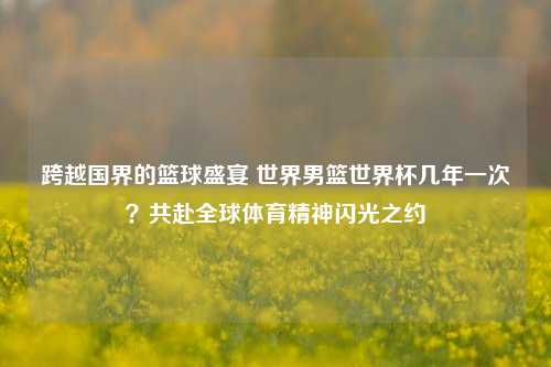 跨越国界的篮球盛宴 世界男篮世界杯几年一次？共赴全球体育精神闪光之约