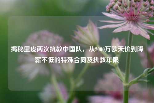 揭秘里皮两次执教中国队,从2000万欧天价到降薪不低的特殊合同及执教年限