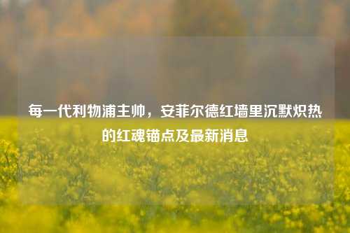 每一代利物浦主帅,安菲尔德红墙里沉默炽热的红魂锚点及最新消息