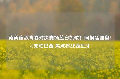 南美宿敌青春对决赛场蓝白凯歌!阿根廷国奥3-0完胜巴西 焦点将战西班牙