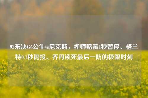 93东决G6公牛vs尼克斯,禅师赌赢1秒暂停、格兰特0.1秒抛投、乔丹锁死最后一防的极限时刻