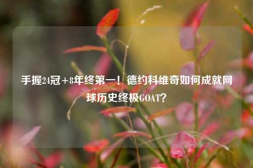 手握24冠+8年终之一!德约科维奇如何成就网球历史终极GOAT?
