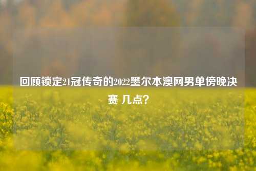 回顾锁定21冠传奇的2022墨尔本澳网男单傍晚决赛 几点?