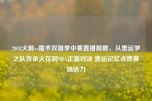 2018火箭vs魔术双雄季中赛直播前瞻,从奥运梦之队传承火花到NBA正面对决 奥运记忆点燃赛场活力