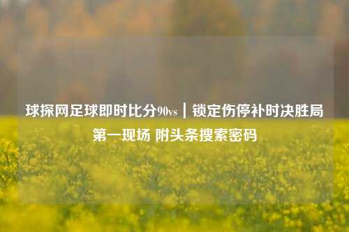 球探网足球即时比分90vs|锁定伤停补时决胜局之一现场 附头条搜索密码
