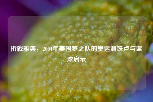 折戟雅典,2004年美国梦之队的奥运滑铁卢与篮球启示