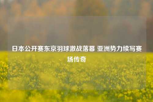 日本公开赛东京羽球激战落幕 亚洲势力续写赛场传奇