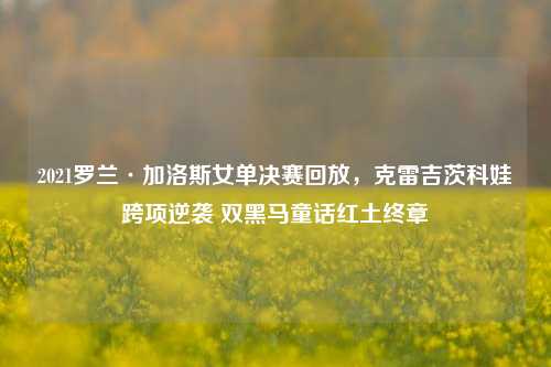2021罗兰·加洛斯女单决赛回放,克雷吉茨科娃跨项逆袭 双黑马童话红土终章