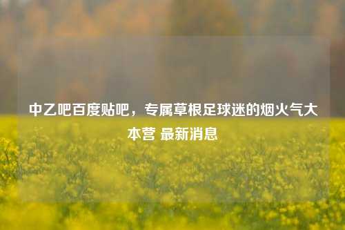 中乙吧百度贴吧,专属草根足球迷的烟火气大本营 最新消息