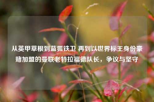 从英甲草根到蓝狐铁卫 再到以世界标王身份豪赌加盟的曼联老特拉福德队长,争议与坚守