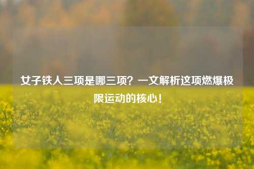 女子铁人三项是哪三项?一文解析这项燃爆极限运动的核心!