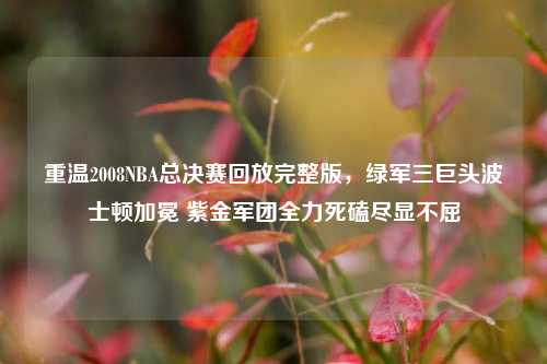 重温2008NBA总决赛回放完整版,绿军三巨头波士顿加冕 紫金军团全力死磕尽显不屈