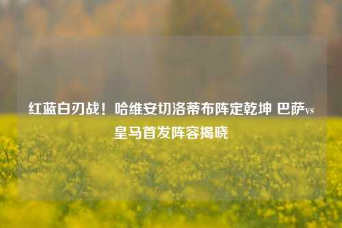 红蓝白刃战!哈维安切洛蒂布阵定乾坤 巴萨vs皇马首发阵容揭晓