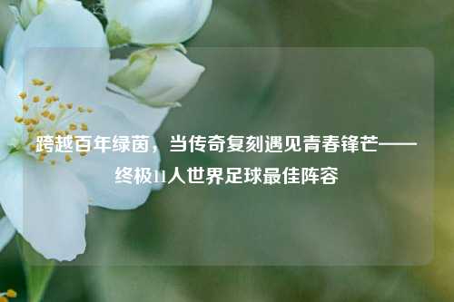 跨越百年绿茵,当传奇复刻遇见青春锋芒——终极11人世界足球更佳阵容