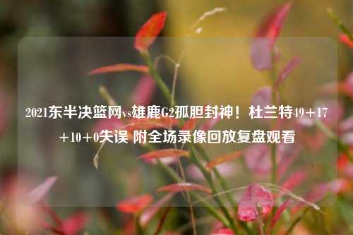 2021东半决篮网vs雄鹿G2孤胆封神!杜兰特49+17+10+0失误 附全场录像回放复盘观看
