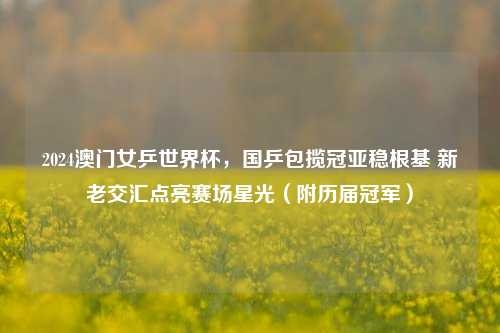 2024澳门女乒世界杯,国乒包揽冠亚稳根基 新老交汇点亮赛场星光(附历届冠军)