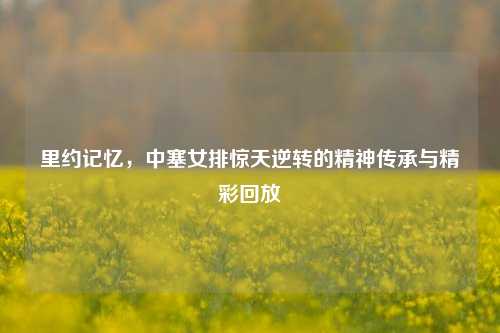 里约记忆,中塞女排惊天逆转的精神传承与精彩回放